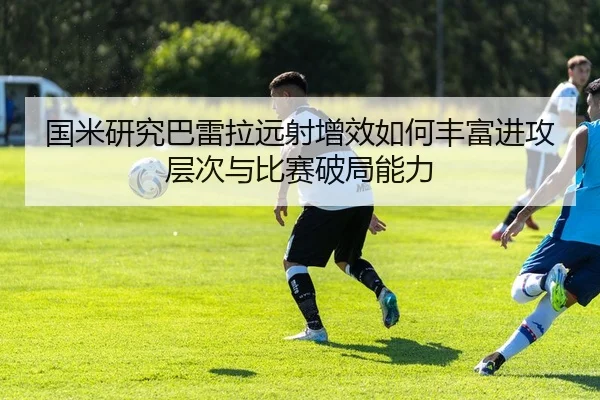 国米研究巴雷拉远射增效如何丰富进攻层次与比赛破局能力