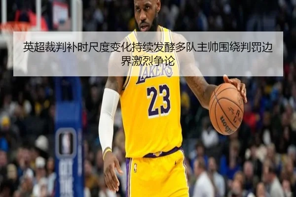 英超裁判补时尺度变化持续发酵多队主帅围绕判罚边界激烈争论